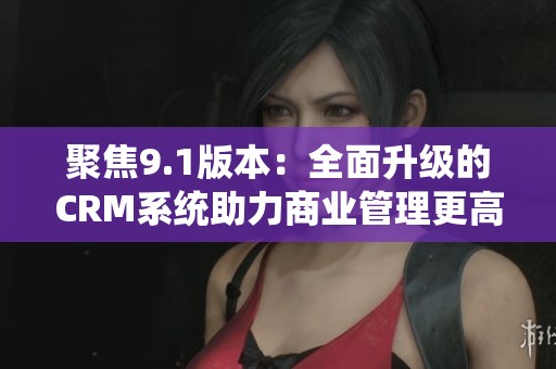 聚焦9.1版本：全面升级的CRM系统助力商业管理更高效