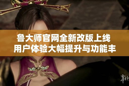 鲁大师官网全新改版上线 用户体验大幅提升与功能丰富化