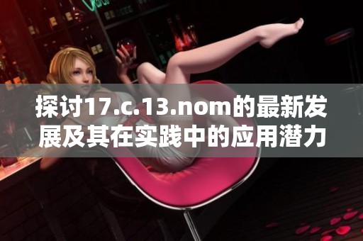 探讨17.c.13.nom的最新发展及其在实践中的应用潜力