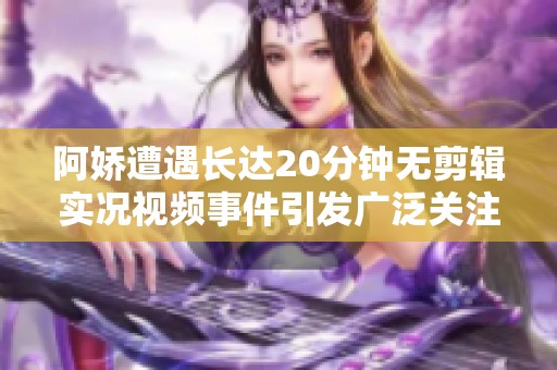 阿娇遭遇长达20分钟无剪辑实况视频事件引发广泛关注