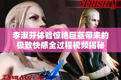 李淑芬体验惊艳巨茎带来的极致快感全过程视频揭秘