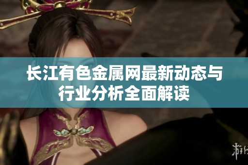 长江有色金属网最新动态与行业分析全面解读