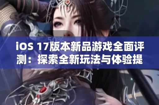 iOS 17版本新品游戏全面评测：探索全新玩法与体验提升