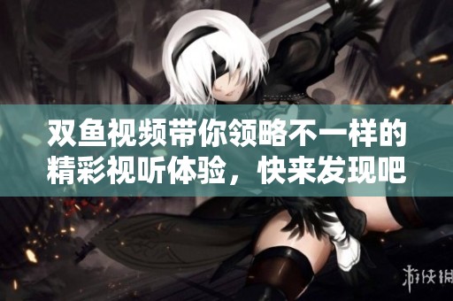 双鱼视频带你领略不一样的精彩视听体验，快来发现吧