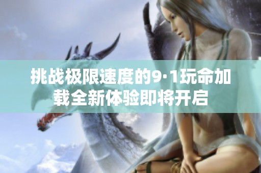 挑战极限速度的9·1玩命加载全新体验即将开启