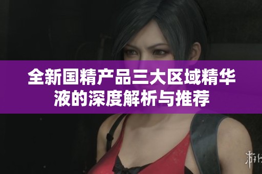 全新国精产品三大区域精华液的深度解析与推荐