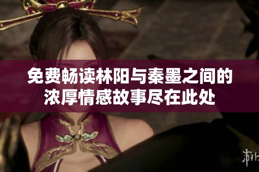 免费畅读林阳与秦墨之间的浓厚情感故事尽在此处