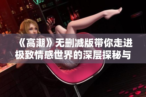 《高潮》无删减版带你走进极致情感世界的深层探秘与真实感受