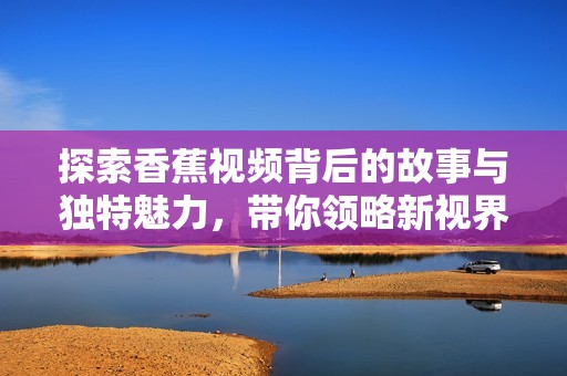 探索香蕉视频背后的故事与独特魅力，带你领略新视界