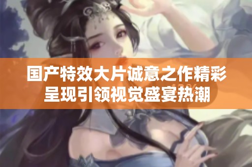 国产特效大片诚意之作精彩呈现引领视觉盛宴热潮