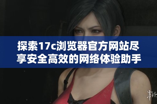 探索17c浏览器官方网站尽享安全高效的网络体验助手