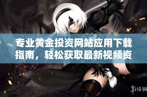 专业黄金投资网站应用下载指南，轻松获取最新视频资源与市场动态