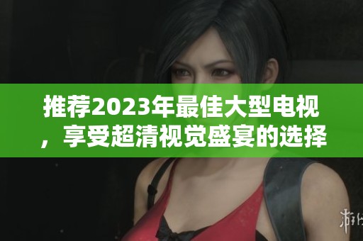 推荐2023年最佳大型电视，享受超清视觉盛宴的选择指南