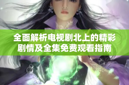 全面解析电视剧北上的精彩剧情及全集免费观看指南