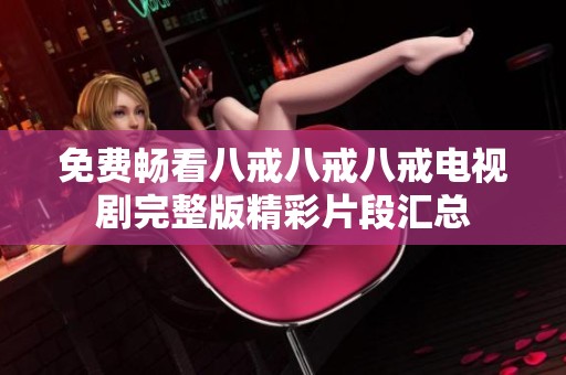 免费畅看八戒八戒八戒电视剧完整版精彩片段汇总