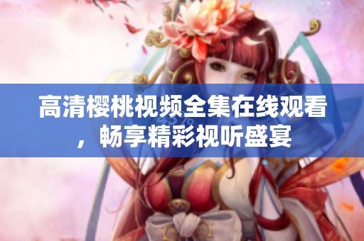高清樱桃视频全集在线观看，畅享精彩视听盛宴