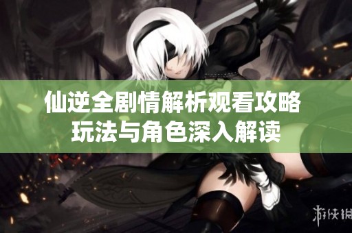 仙逆全剧情解析观看攻略 玩法与角色深入解读