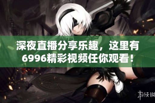 深夜直播分享乐趣，这里有6996精彩视频任你观看！