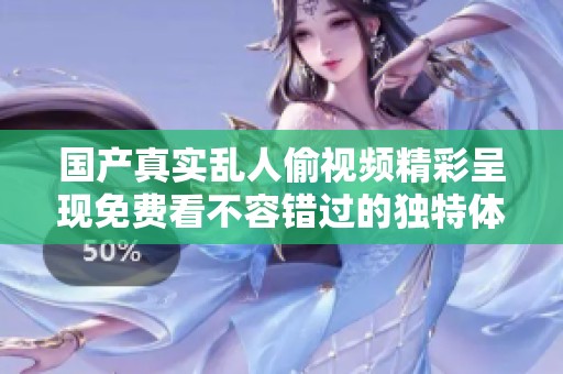 国产真实乱人偷视频精彩呈现免费看不容错过的独特体验