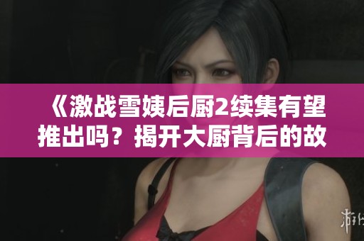 《激战雪姨后厨2续集有望推出吗？揭开大厨背后的故事》