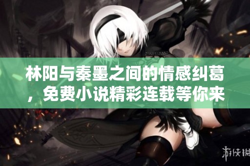 林阳与秦墨之间的情感纠葛，免费小说精彩连载等你来读