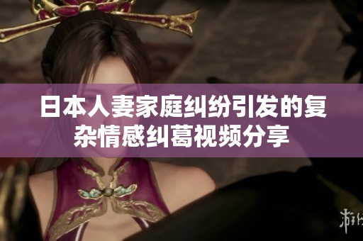 日本人妻家庭纠纷引发的复杂情感纠葛视频分享