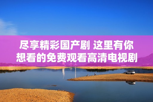 尽享精彩国产剧 这里有你想看的免费观看高清电视剧资源
