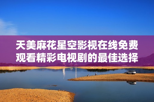 天美麻花星空影视在线免费观看精彩电视剧的最佳选择与推荐