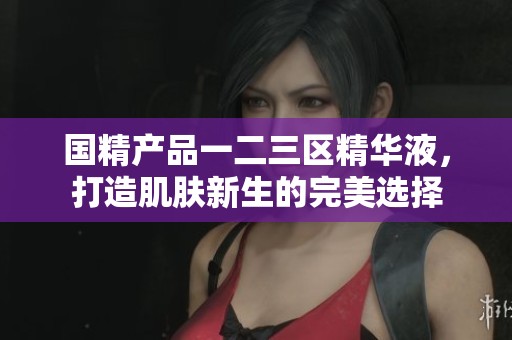 国精产品一二三区精华液，打造肌肤新生的完美选择