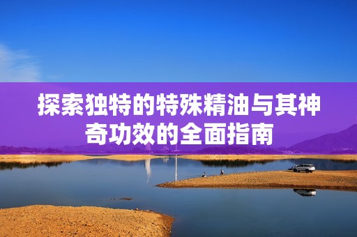 探索独特的特殊精油与其神奇功效的全面指南