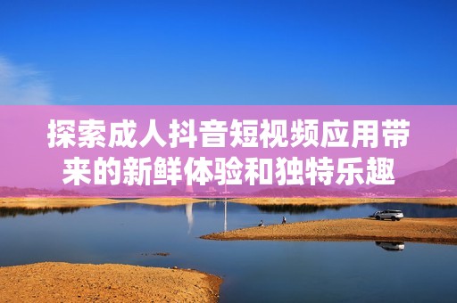 探索成人抖音短视频应用带来的新鲜体验和独特乐趣