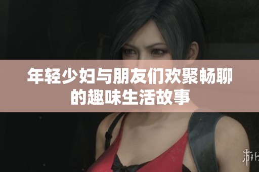 年轻少妇与朋友们欢聚畅聊的趣味生活故事