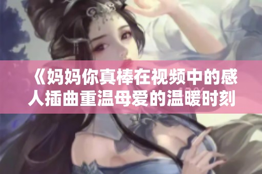 《妈妈你真棒在视频中的感人插曲重温母爱的温暖时刻》