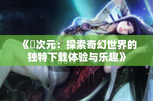 《囧次元：探索奇幻世界的独特下载体验与乐趣》