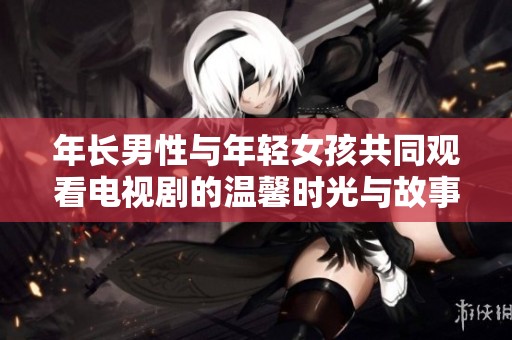 年长男性与年轻女孩共同观看电视剧的温馨时光与故事分享