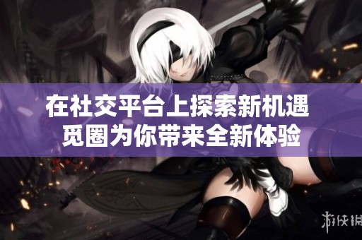 在社交平台上探索新机遇 觅圈为你带来全新体验