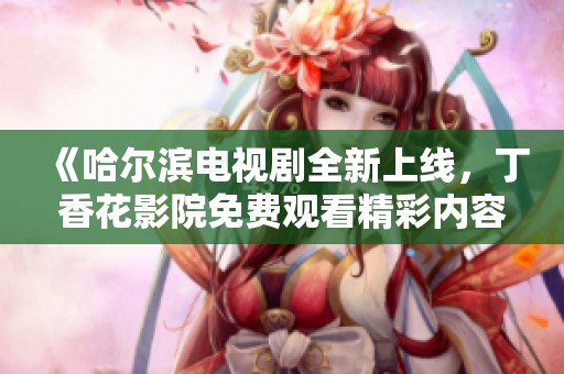 《哈尔滨电视剧全新上线，丁香花影院免费观看精彩内容》