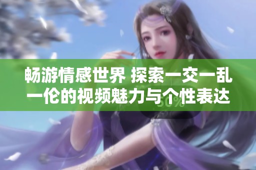 畅游情感世界 探索一交一乱一伦的视频魅力与个性表达