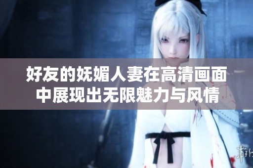 好友的妩媚人妻在高清画面中展现出无限魅力与风情