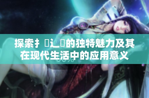 探索扌喿辶畐的独特魅力及其在现代生活中的应用意义