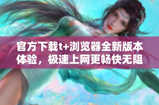 官方下载t+浏览器全新版本体验，极速上网更畅快无阻