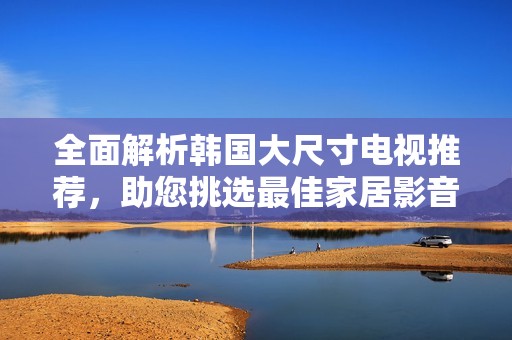 全面解析韩国大尺寸电视推荐，助您挑选最佳家居影音享受