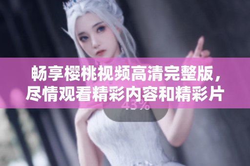 畅享樱桃视频高清完整版，尽情观看精彩内容和精彩片段