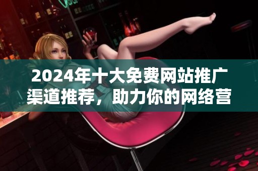 2024年十大免费网站推广渠道推荐，助力你的网络营销成功