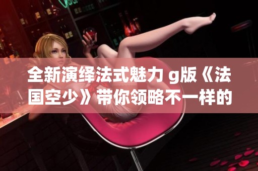 全新演绎法式魅力 g版《法国空少》带你领略不一样的航空生活