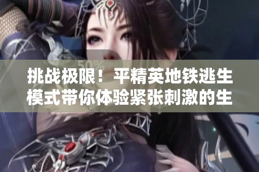 挑战极限！平精英地铁逃生模式带你体验紧张刺激的生存战斗