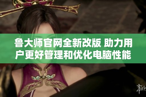 鲁大师官网全新改版 助力用户更好管理和优化电脑性能