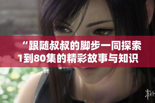 “跟随叔叔的脚步一同探索1到80集的精彩故事与知识”