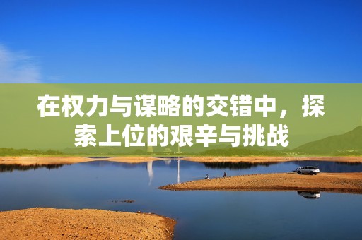 在权力与谋略的交错中，探索上位的艰辛与挑战