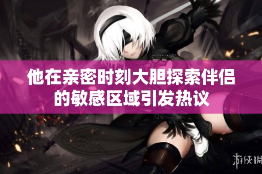 他在亲密时刻大胆探索伴侣的敏感区域引发热议